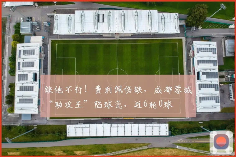 缺他不行！费利佩伤缺，成都蓉城“助攻王”陷球荒，近6轮0球