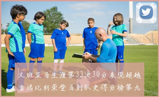 文班亚马生涯第33次30分表现超越吉诺比利荣登马刺队史得分榜第九位