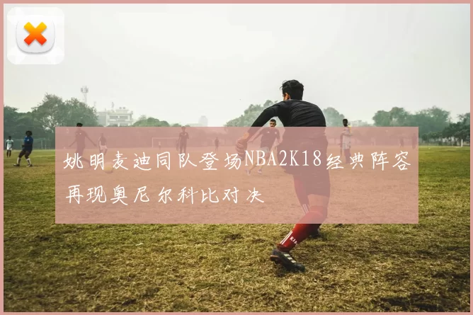 姚明麦迪同队登场NBA2K18经典阵容再现奥尼尔科比对决