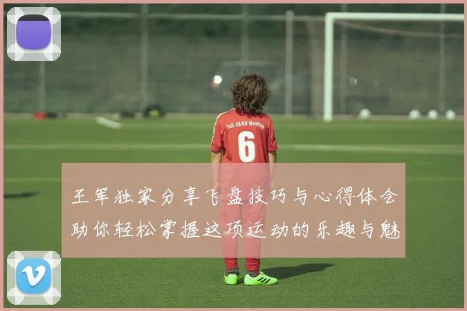 王军独家分享飞盘技巧与心得体会助你轻松掌握这项运动的乐趣与魅力