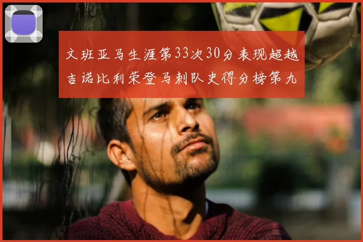 文班亚马生涯第33次30分表现超越吉诺比利荣登马刺队史得分榜第九位
