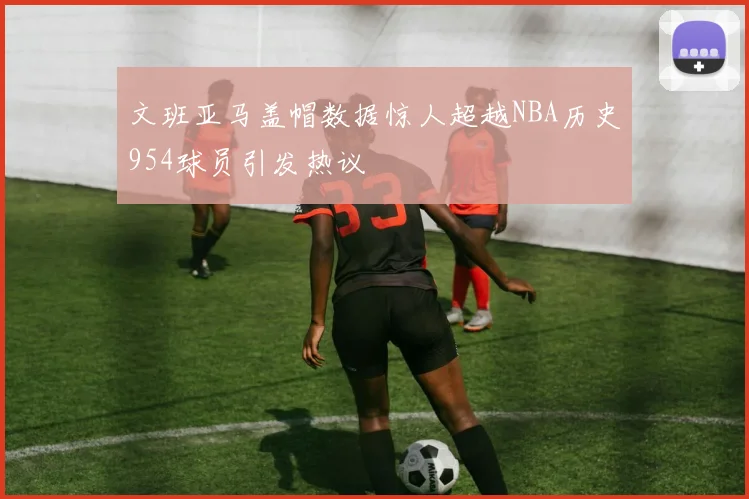 文班亚马盖帽数据惊人超越NBA历史954球员引发热议