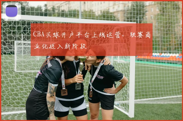 CBA买球开户平台上线运营，联赛商业化迈入新阶段