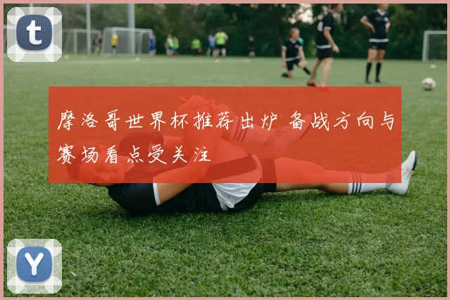 摩洛哥世界杯推荐出炉 备战方向与赛场看点受关注