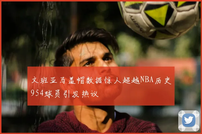 文班亚马盖帽数据惊人超越NBA历史954球员引发热议