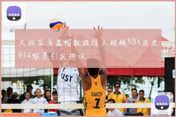 文班亚马盖帽数据惊人超越NBA历史954球员引发热议