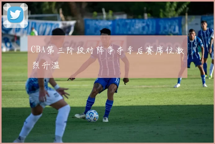 CBA第三阶段对阵争夺季后赛席位激烈升温