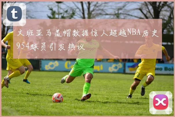 文班亚马盖帽数据惊人超越NBA历史954球员引发热议
