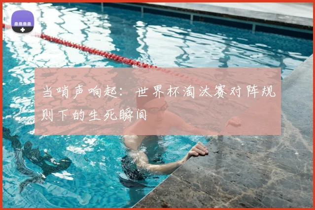 当哨声响起：世界杯淘汰赛对阵规则下的生死瞬间