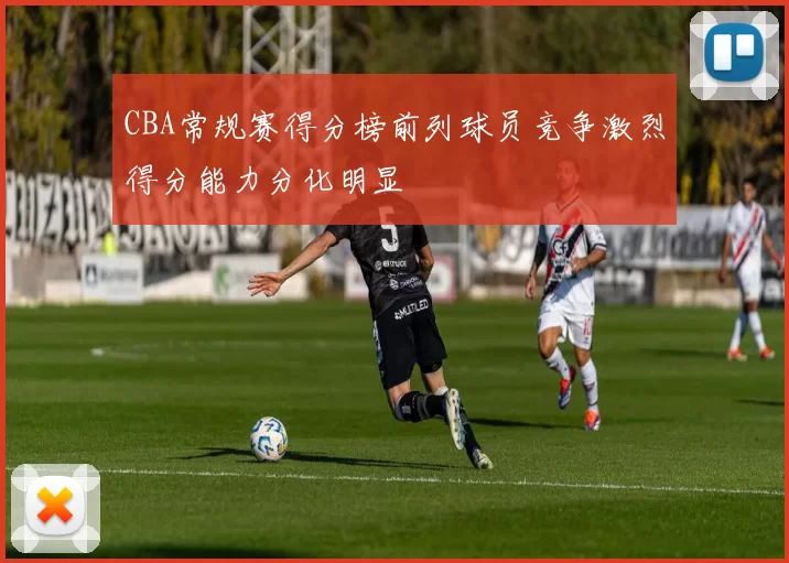 CBA常规赛得分榜前列球员竞争激烈得分能力分化明显