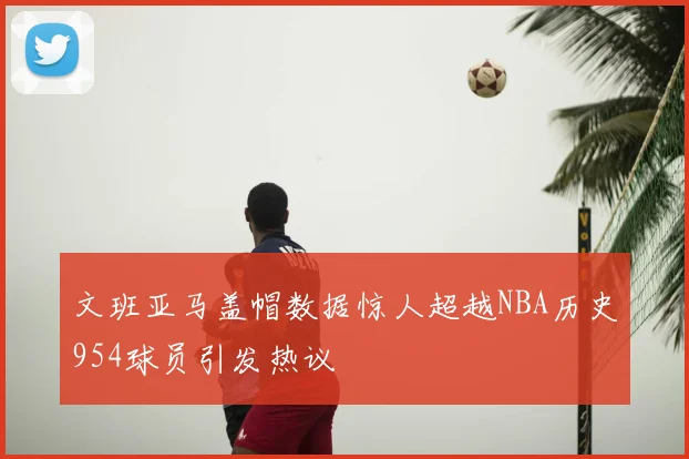 文班亚马盖帽数据惊人超越NBA历史954球员引发热议