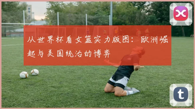 从世界杯看女篮实力版图：欧洲崛起与美国统治的博弈