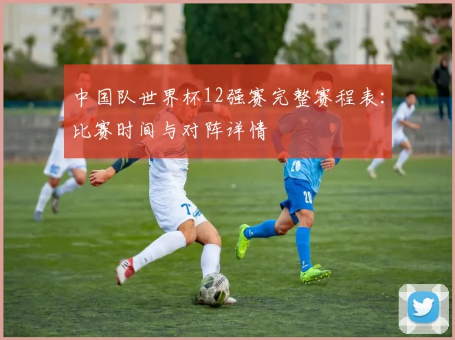 中国队世界杯12强赛完整赛程表：比赛时间与对阵详情
