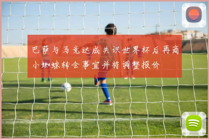 巴萨与马竞达成共识世界杯后再商小蜘蛛转会事宜并将调整报价