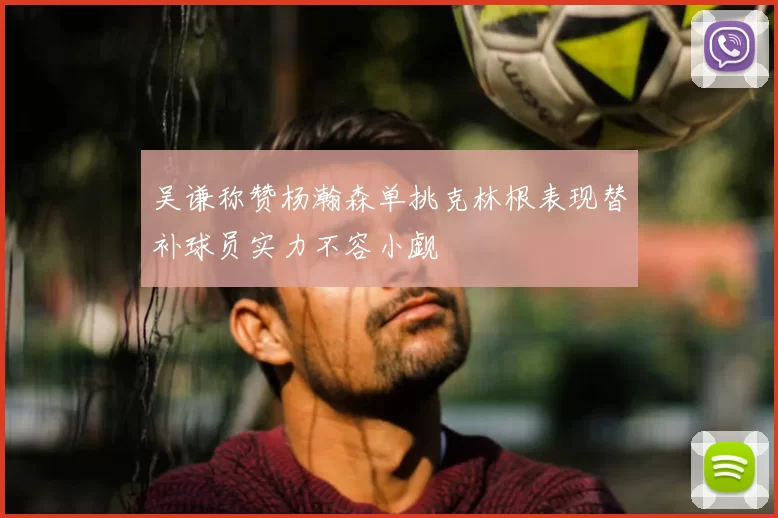 吴谦称赞杨瀚森单挑克林根表现替补球员实力不容小觑