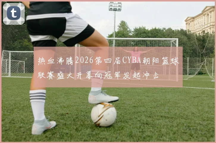 热血沸腾2026第四届CYBA朝阳篮球联赛盛大开幕向冠军发起冲击