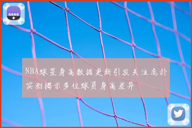 NBA球星身高数据更新引发关注虎扑实测揭示多位球员身高差异