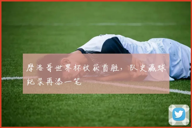 摩洛哥世界杯收获首胜，队史赢球纪录再添一笔
