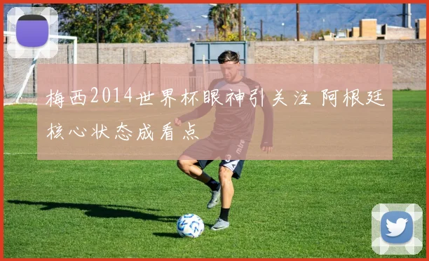 梅西2014世界杯眼神引关注 阿根廷核心状态成看点