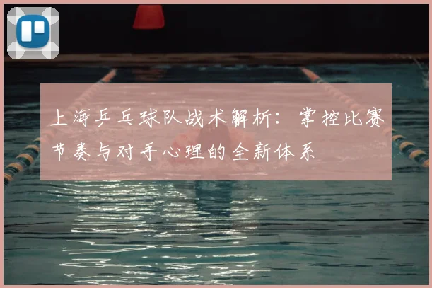 上海乒乓球队战术解析:掌控比赛节奏与对手心理的全新体系