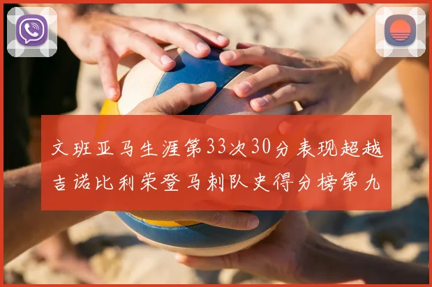 文班亚马生涯第33次30分表现超越吉诺比利荣登马刺队史得分榜第九位