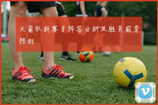 火箭队新赛季阵容分析及胜负前景预测