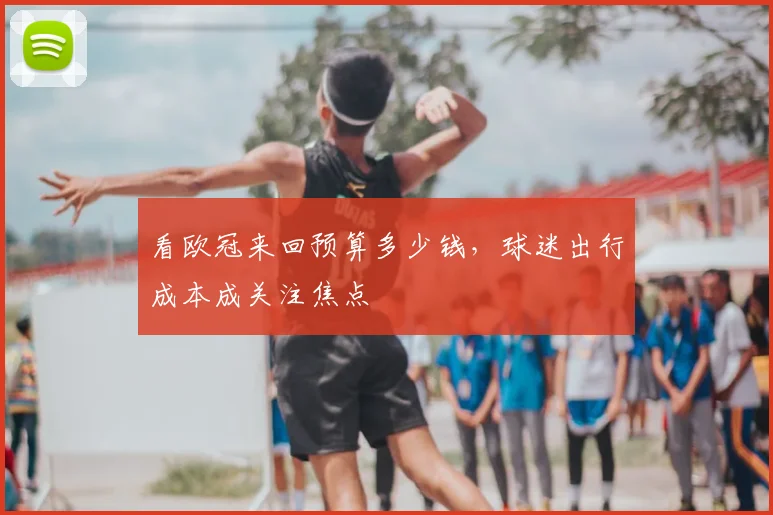 看欧冠来回预算多少钱,球迷出行成本成关注焦点