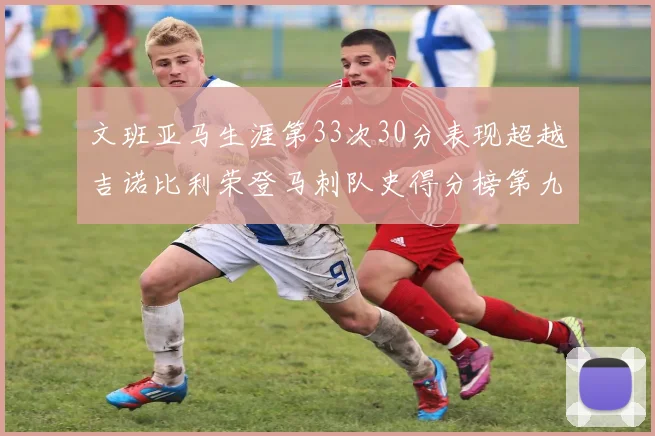 文班亚马生涯第33次30分表现超越吉诺比利荣登马刺队史得分榜第九位