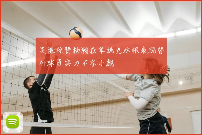 吴谦称赞杨瀚森单挑克林根表现替补球员实力不容小觑