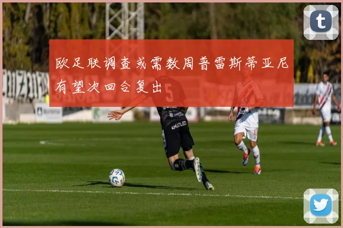 欧足联调查或需数周普雷斯蒂亚尼有望次回合复出