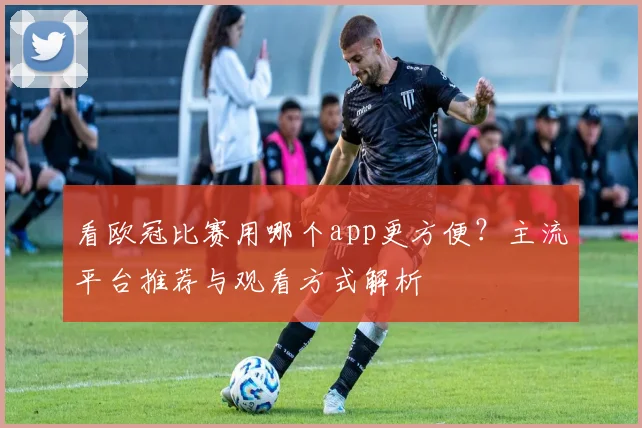 看欧冠比赛用哪个app更方便？主流平台推荐与观看方式解析