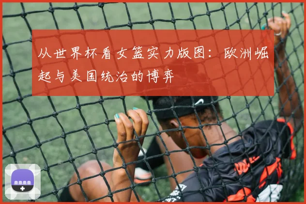 从世界杯看女篮实力版图：欧洲崛起与美国统治的博弈