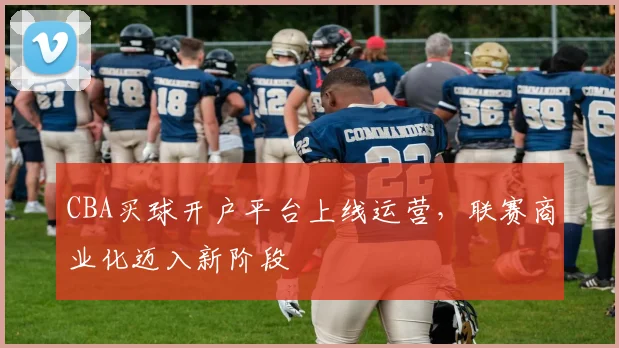 CBA买球开户平台上线运营，联赛商业化迈入新阶段