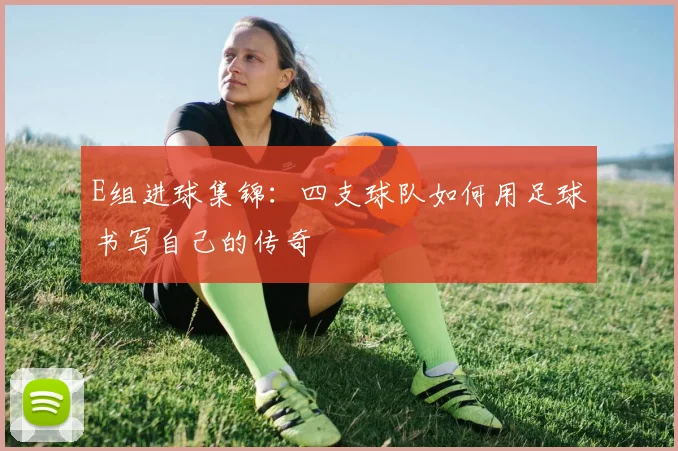 E组进球集锦：四支球队如何用足球书写自己的传奇