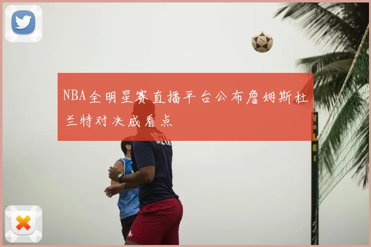 NBA全明星赛直播平台公布詹姆斯杜兰特对决成看点