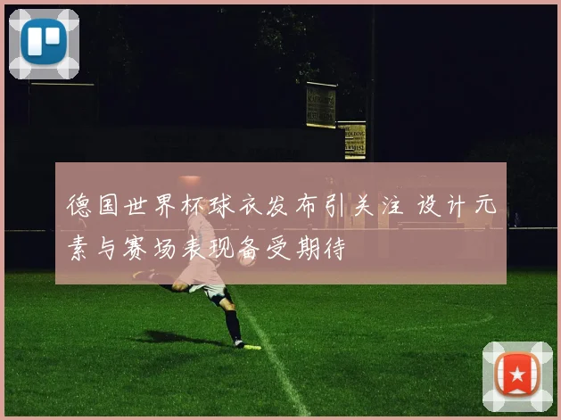 德国世界杯球衣发布引关注 设计元素与赛场表现备受期待