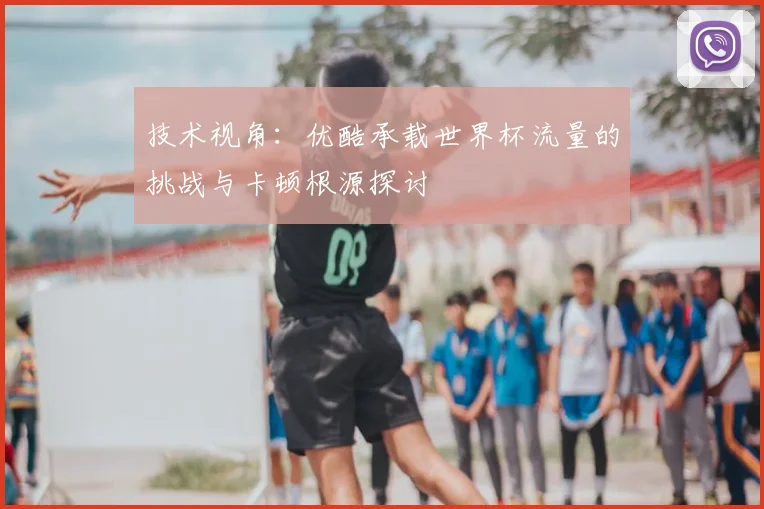 技术视角：优酷承载世界杯流量的挑战与卡顿根源探讨