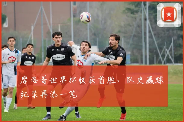 摩洛哥世界杯收获首胜，队史赢球纪录再添一笔