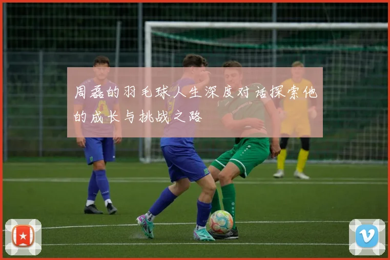周磊的羽毛球人生深度对话探索他的成长与挑战之路