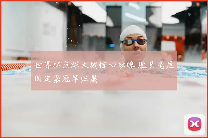 世界杯点球大战惊心动魄 胜负毫厘间定鼎冠军归属