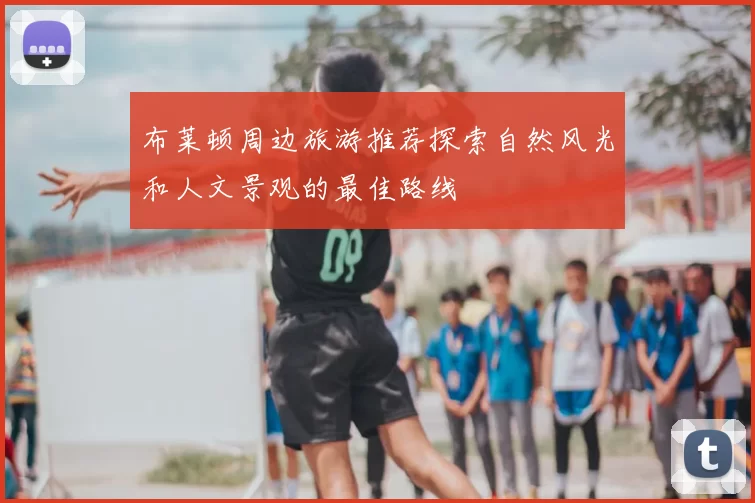 布莱顿周边旅游推荐探索自然风光和人文景观的最佳路线