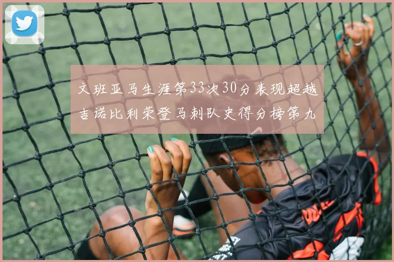 文班亚马生涯第33次30分表现超越吉诺比利荣登马刺队史得分榜第九位