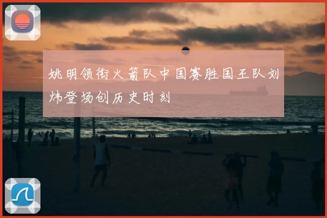 姚明领衔火箭队中国赛胜国王队刘炜登场创历史时刻