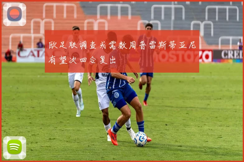 欧足联调查或需数周普雷斯蒂亚尼有望次回合复出