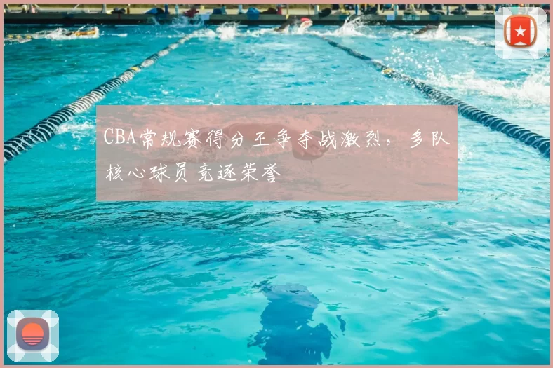 CBA常规赛得分王争夺战激烈，多队核心球员竞逐荣誉