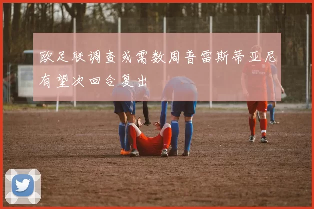 欧足联调查或需数周普雷斯蒂亚尼有望次回合复出