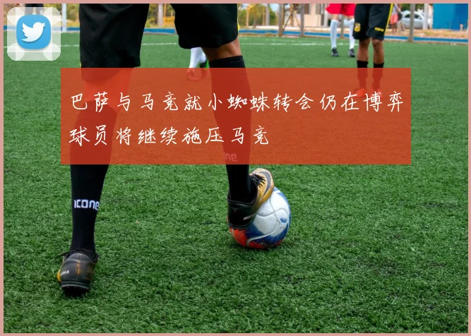 巴萨与马竞就小蜘蛛转会仍在博弈球员将继续施压马竞