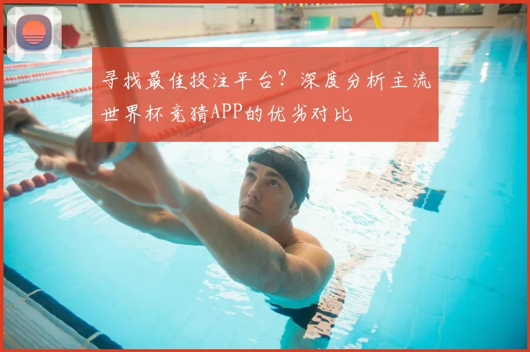 寻找最佳投注平台?深度分析主流世界杯竞猜APP的优劣对比