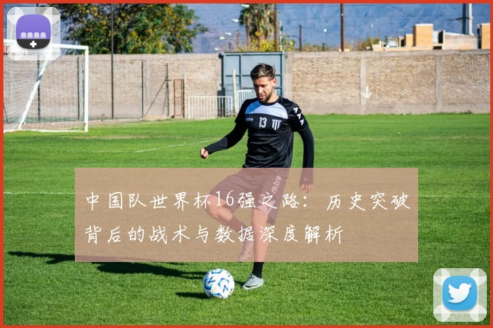 中国队世界杯16强之路:历史突破背后的战术与数据深度解析