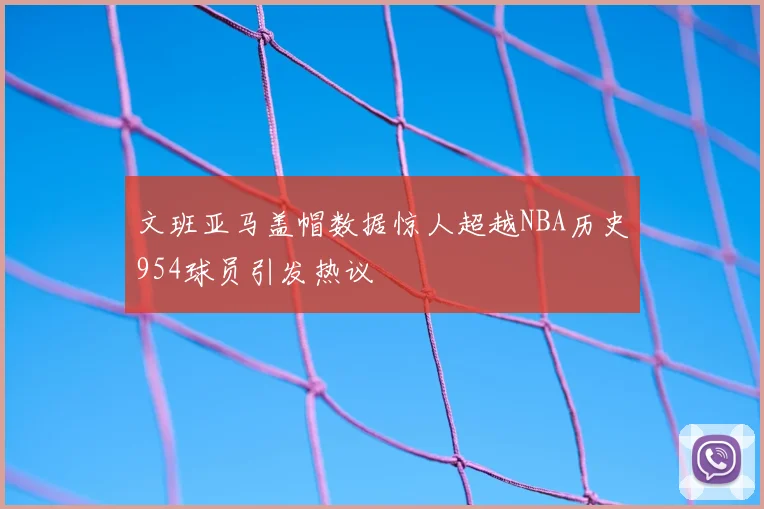 文班亚马盖帽数据惊人超越NBA历史954球员引发热议